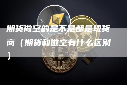 期货做空的是不是都是现货商(期货和做空有什么区别)