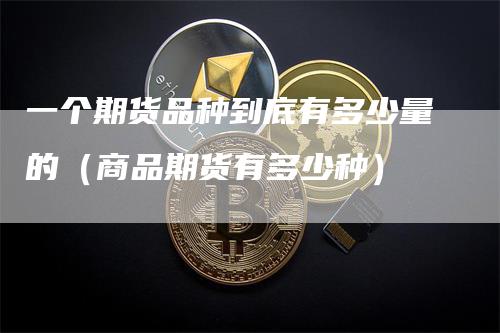 一个期货品种到底有多少量的(商品期货有多少种)