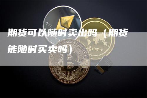 期货可以随时卖出吗（期货能随时买卖吗）