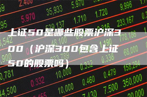 上证50是哪些股票沪深300(沪深300包含上证50的股票吗)