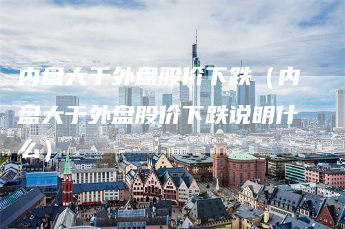 内盘大于外盘股价下跌(内盘大于外盘股价下跌说明什么)