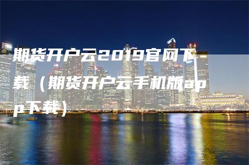 期货开户云2019官网下载（期货开户云手机版app下载）