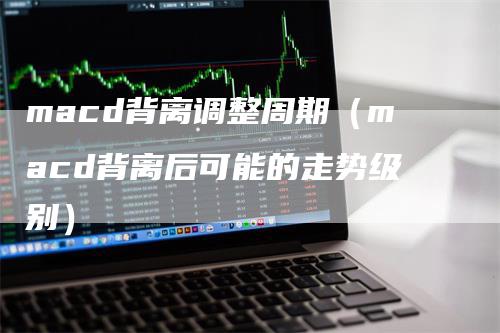 macd背离调整周期(macd背离后可能的走势级别)