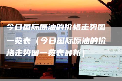 今日国际原油的价格走势图一览表(今日国际原油的价格走势图一览表最新)