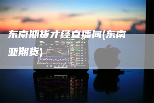 东南期货才经直播间(东南亚期货)