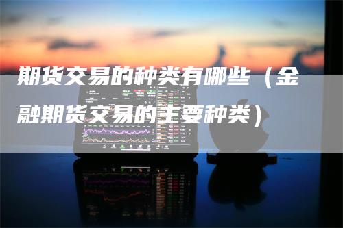期货交易的种类有哪些(金融期货交易的主要种类)