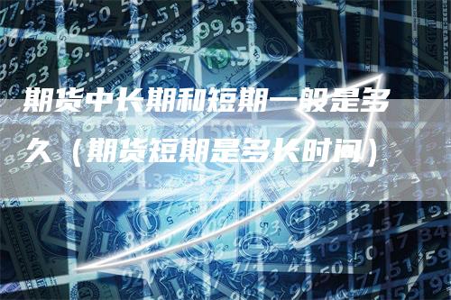 期货中长期和短期一般是多久(期货短期是多长时间)