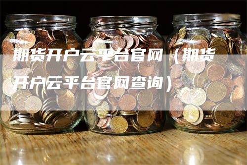 期货开户云平台官网(期货开户云平台官网查询)