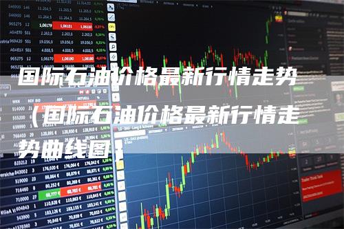 国际石油价格最新行情走势(国际石油价格最新行情走势曲线图)