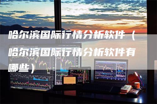 哈尔滨国际行情分析软件(哈尔滨国际行情分析软件有哪些)