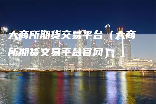 大商所期货交易平台（大商所期货交易平台官网）