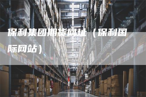 保利集团期货网址(保利国际网站)