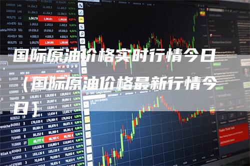 国际原油价格实时行情今日(国际原油价格最新行情今日)