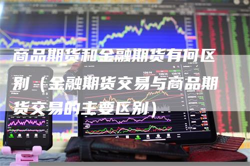 商品期货和金融期货有何区别（金融期货交易与商品期货交易的主要区别）