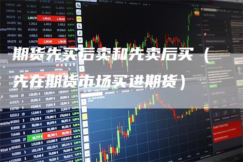 期货先买后卖和先卖后买(先在期货市场买进期货)