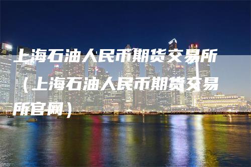 上海石油人民币期货交易所（上海石油人民币期货交易所官网）