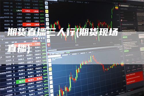 期货直播三人行(期货现场直播)