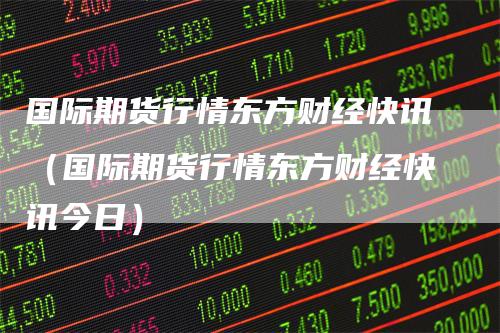国际期货行情东方财经快讯(国际期货行情东方财经快讯今日)
