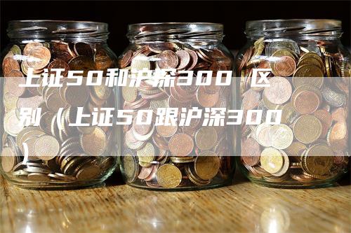 上证50和沪深300 区别(上证50跟沪深300)