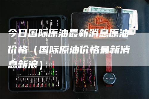 今日国际原油最新消息原油价格(国际原油价格最新消息新浪)