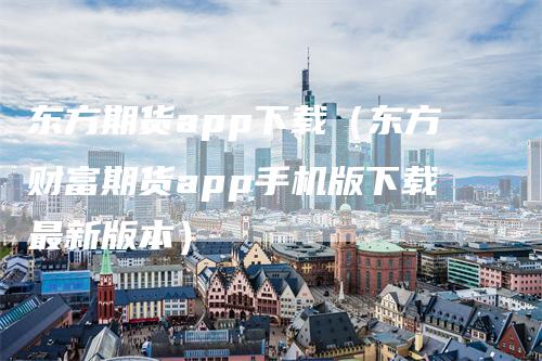 东方期货app下载（东方财富期货app手机版下载最新版本）