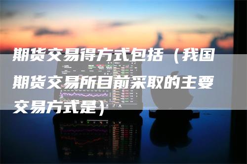 期货交易得方式包括(我国期货交易所目前采取的主要交易方式是)