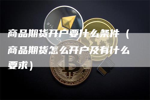 商品期货开户要什么条件(商品期货怎么开户及有什么要求)