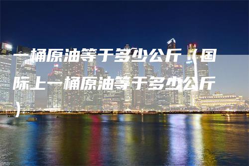 一桶原油等于多少公斤（国际上一桶原油等于多少公斤）