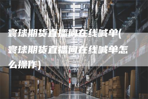 寰球期货直播间在线喊单(寰球期货直播间在线喊单怎么操作)