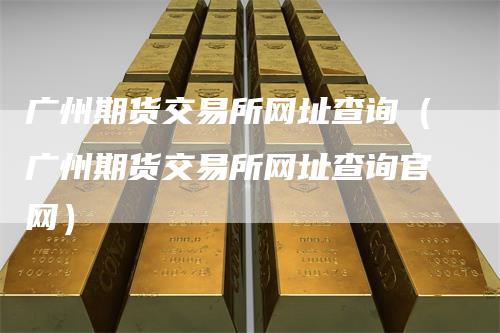 广州期货交易所网址查询（广州期货交易所网址查询官网）