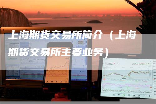 上海期货交易所简介（上海期货交易所主要业务）