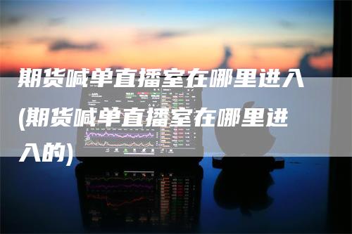 期货喊单直播室在哪里进入(期货喊单直播室在哪里进入的)