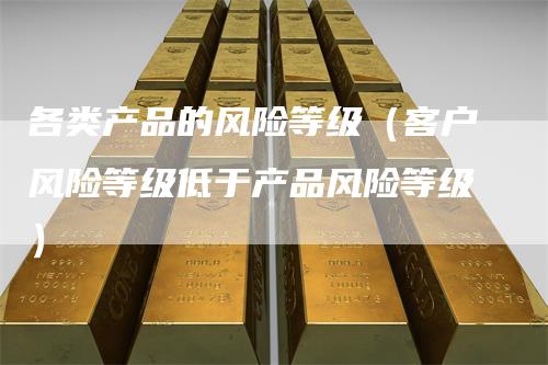 各类产品的风险等级（客户风险等级低于产品风险等级）