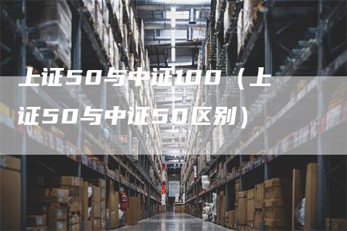 上证50与中证100（上证50与中证50区别）