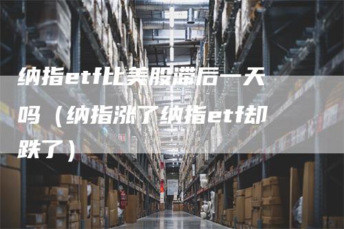 纳指etf比美股滞后一天吗(纳指涨了纳指etf却跌了)