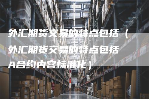 外汇期货交易的特点包括（外汇期货交易的特点包括 A合约内容标准化）