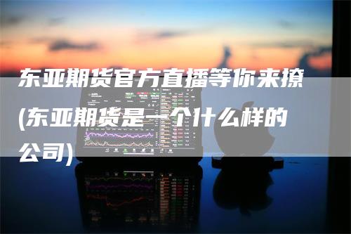 东亚期货官方直播等你来撩(东亚期货是一个什么样的公司)
