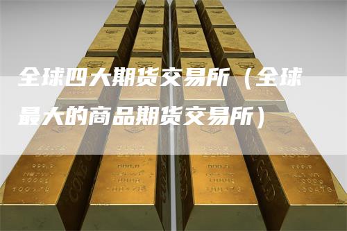 全球四大期货交易所(全球最大的商品期货交易所)