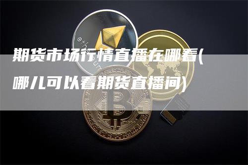 期货市场行情直播在哪看(哪儿可以看期货直播间)