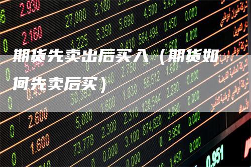 期货先卖出后买入(期货如何先卖后买)