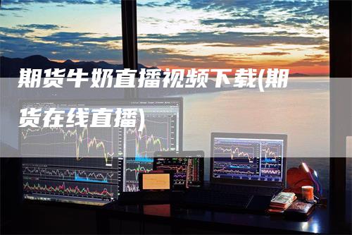 期货牛奶直播视频下载(期货在线直播)