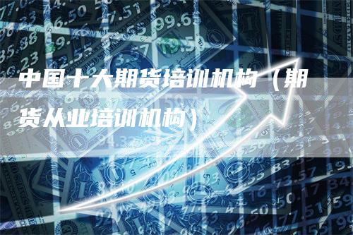 中国十大期货培训机构（期货从业培训机构）