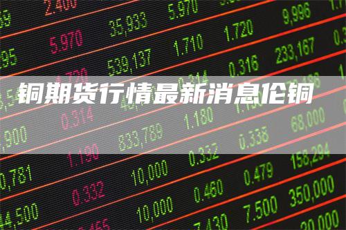 铜期货行情最新消息伦铜