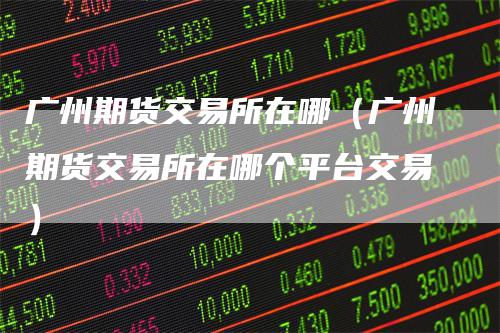 广州期货交易所在哪（广州期货交易所在哪个平台交易）