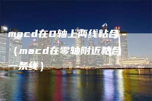 macd在0轴上两线粘合(macd在零轴附近粘合一条线)