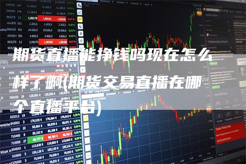 期货直播能挣钱吗现在怎么样了啊(期货交易直播在哪个直播平台)