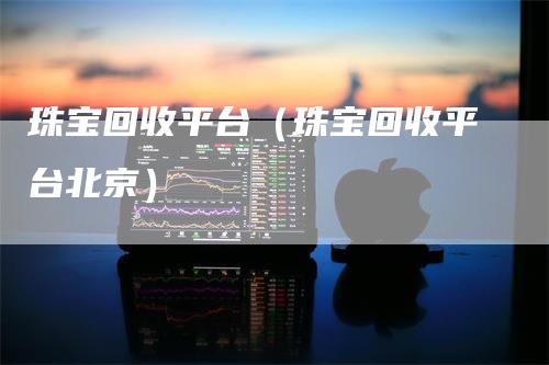珠宝回收平台(珠宝回收平台北京)
