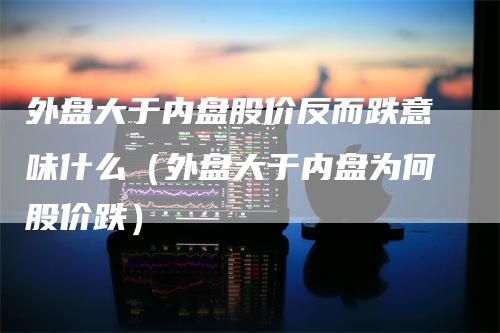 外盘大于内盘股价反而跌意味什么（外盘大于内盘为何股价跌）