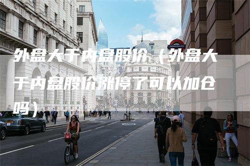 外盘大于内盘股价（外盘大于内盘股价涨停了可以加仓吗）