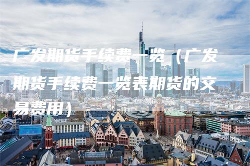 广发期货手续费一览（广发期货手续费一览表期货的交易费用）